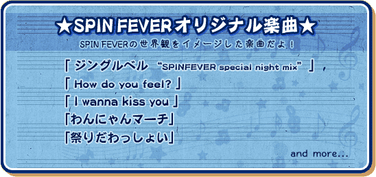 ★SPINFEVERオリジナル楽曲★
「ジングルベル ”SPINFEVER special night mix”」
「How do you feel?」
「I wanna kiss you」
「わんにゃんマーチ」
「祭りだわっしょい」