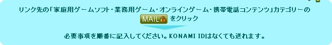 リンク先の「家庭用ゲームソフト・業務用ゲーム・オンラインゲーム・携帯電話コンテンツ」カテゴリーのMAILをクリックし、必要事項を順番に記入してください。 KONAMI IDはなくても送れます。