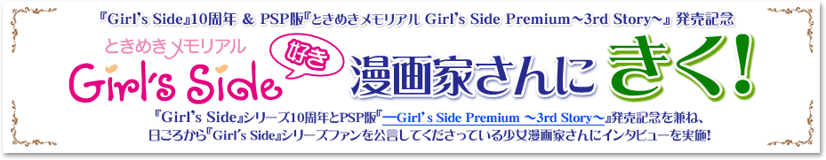 『Girl's Side』10周年 & PSP版『ときめきメモリアル Girl's Side Premium～3rd Story～』発売記念 ときめきメモリアル Girl's Side好き 漫画家さんにきく！ 『Girl's Side』シリーズ10周年とPSP版『-Girl's Side Premium ～3rd Story ～』発売記念を兼ね、日ごろから『Girl's Side』シリーズファンを公言してくださっている少女漫画家さんにインタビューを実施！
