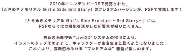 2010年にニンテンドーDSで発売された、『ときめきメモリアル Girl’s Side 3rd Story』のプレミアムバージョンが、PSPで登場します！『ときめきメモリアル Girl’s Side Premium ～3rd Story～』には、PSPならではの機能を活かした新要素が盛りだくさん。最新の画像技術“Live2D”システムの採用により、イラストのタッチそのままに、キャラクターが生き生きと動くようになりました！これにより、臨場感あふれる“プレミアムな”恋愛が楽しめます。