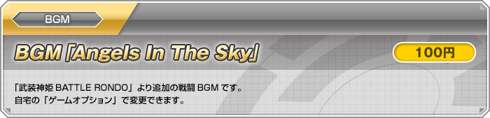 BGM【BGM「Angels In The Sky」：100円】「武装神姫BATTLE RONDO」より追加の戦闘BGMです。自宅の「ゲームオプション」で変更できます。