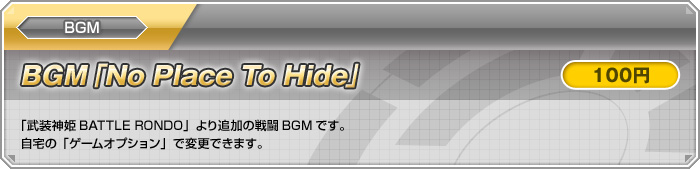 BGM【BGM「No Place To Hide」：100円】「武装神姫BATTLE RONDO」より追加の戦闘BGMです。自宅の「ゲームオプション」で変更できます。