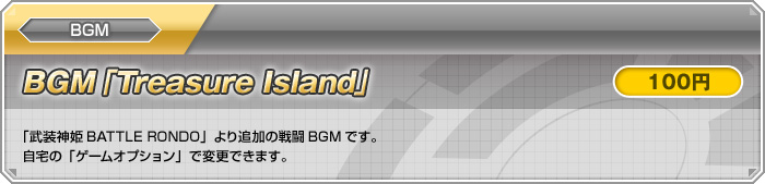 BGM【BGM「Treasure Island」：100円】「武装神姫BATTLE RONDO」より追加の戦闘BGMです。自宅の「ゲームオプション」で変更できます。