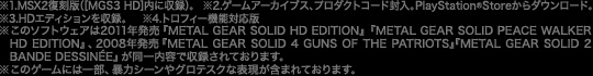 ※1.MSX2復刻版（[MGS3 HD]内に収録）。　※2.ゲームアーカイブス、プロダクトコード封入。PlayStation®Storeからダウンロード。　※3.HDエディションを収録。　※4.トロフィー機能対応版　※このソフトウェアは2011年発売『METAL GEAR SOLID HD EDITION』『METAL GEAR SOLID PEACE WALKER HD EDITION』、2008年発売『METAL GEAR SOLID 4 GUNS OF THE PATRIOTS』『METAL GEAR SOLID 2 BANDE DESSINÉE』が同一内容で収録されております。　※このゲームには一部、暴力シーンやグロテスクな表現が含まれております。