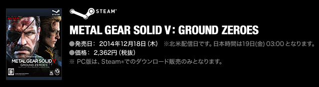 METAL GEAR SOLID V: GROUND ZEROES [PC(STEAM®)] ●発売日： 2014年12月18日（木）※北米配信日です。日本時間は19日(金) 03:00 となります。 ※ PC版は、Steam®でのダウンロード販売のみとなります。