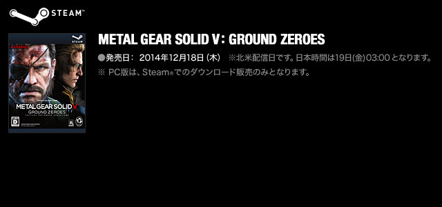 METAL GEAR SOLID V: GROUND ZEROES ●発売日： 2014年12月18日（木）※北米配信日です。日本時間は19日(金) 03:00 となります。 ●価格： ※ PC版は、Steam®でのダウンロード販売のみとなります。