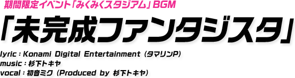 期間限定イベント「みくみくスタジアム」BGM 「未完成ファンタジスタ」 lyric：Konami Digital Entertainment（タマリンP） music：杉下トキヤ vocal：初音ミク（Produced by 杉下トキヤ）